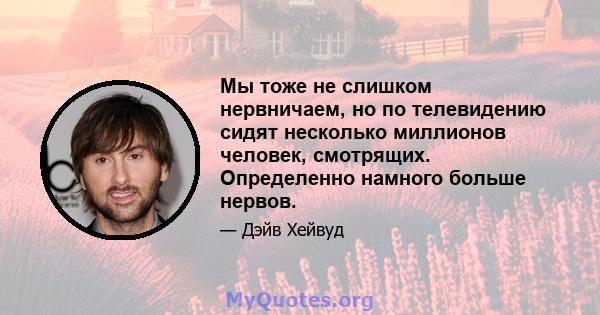 Мы тоже не слишком нервничаем, но по телевидению сидят несколько миллионов человек, смотрящих. Определенно намного больше нервов.