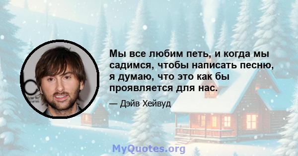 Мы все любим петь, и когда мы садимся, чтобы написать песню, я думаю, что это как бы проявляется для нас.