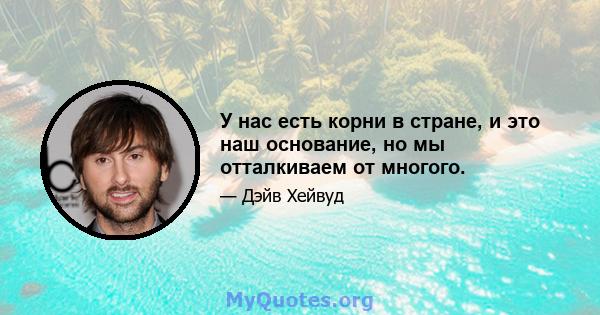 У нас есть корни в стране, и это наш основание, но мы отталкиваем от многого.