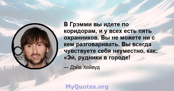 В Грэмми вы идете по коридорам, и у всех есть пять охранников. Вы не можете ни с кем разговаривать. Вы всегда чувствуете себя неуместно, как: «Эй, рудники в городе!