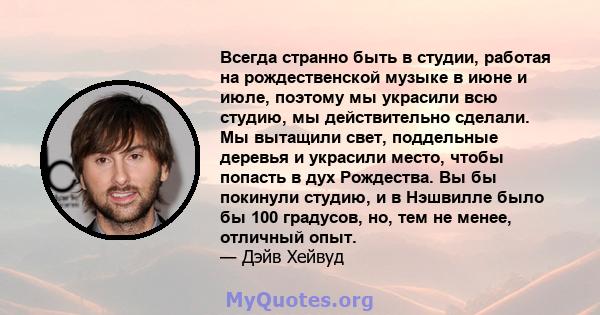 Всегда странно быть в студии, работая на рождественской музыке в июне и июле, поэтому мы украсили всю студию, мы действительно сделали. Мы вытащили свет, поддельные деревья и украсили место, чтобы попасть в дух