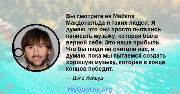 Вы смотрите на Майкла Макдональда и таких людей; Я думаю, что они просто пытались написать музыку, которая была верной себе. Это наша прибыль. Что бы люди ни считали нас, я думаю, пока мы пытаемся создать хорошую