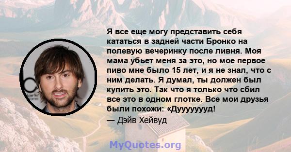 Я все еще могу представить себя кататься в задней части Бронко на полевую вечеринку после ливня. Моя мама убьет меня за это, но мое первое пиво мне было 15 лет, и я не знал, что с ним делать. Я думал, ты должен был