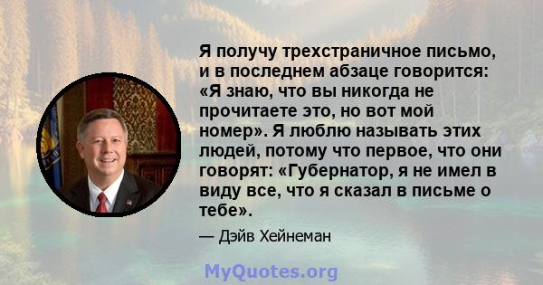 Я получу трехстраничное письмо, и в последнем абзаце говорится: «Я знаю, что вы никогда не прочитаете это, но вот мой номер». Я люблю называть этих людей, потому что первое, что они говорят: «Губернатор, я не имел в