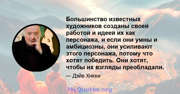 Большинство известных художников созданы своей работой и идеей их как персонажа, и если они умны и амбициозны, они усиливают этого персонажа, потому что хотят победить. Они хотят, чтобы их взгляды преобладали.