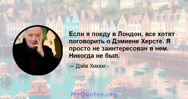 Если я поеду в Лондон, все хотят поговорить о Дэмиене Херсте. Я просто не заинтересован в нем. Никогда не был.