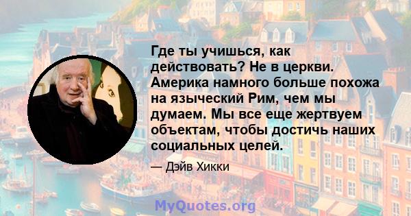 Где ты учишься, как действовать? Не в церкви. Америка намного больше похожа на языческий Рим, чем мы думаем. Мы все еще жертвуем объектам, чтобы достичь наших социальных целей.