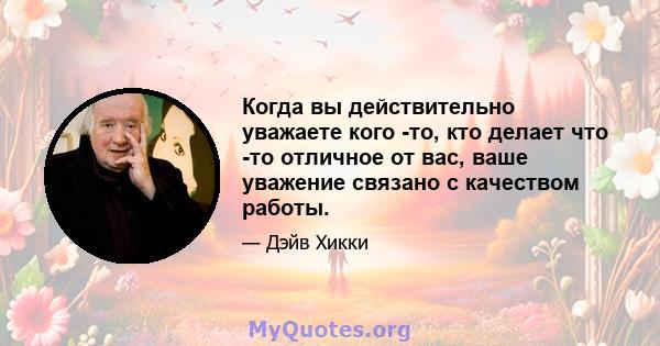 Когда вы действительно уважаете кого -то, кто делает что -то отличное от вас, ваше уважение связано с качеством работы.