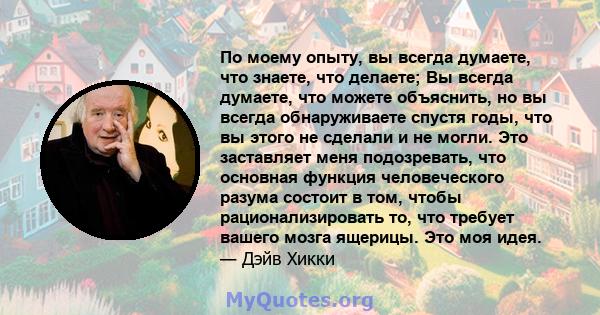 По моему опыту, вы всегда думаете, что знаете, что делаете; Вы всегда думаете, что можете объяснить, но вы всегда обнаруживаете спустя годы, что вы этого не сделали и не могли. Это заставляет меня подозревать, что