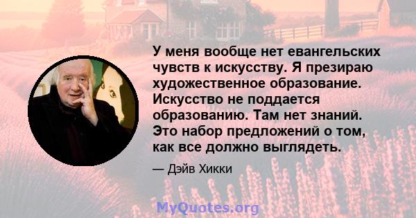 У меня вообще нет евангельских чувств к искусству. Я презираю художественное образование. Искусство не поддается образованию. Там нет знаний. Это набор предложений о том, как все должно выглядеть.