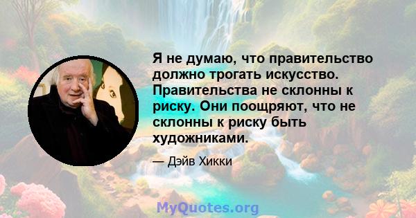 Я не думаю, что правительство должно трогать искусство. Правительства не склонны к риску. Они поощряют, что не склонны к риску быть художниками.