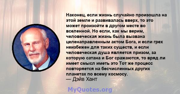 Наконец, если жизнь случайно произошла на этой земле и развивалась вверх, то это может произойти в другом месте во вселенной. Но если, как мы верим, человеческая жизнь была вызвана целенаправленным актом Бога, и если