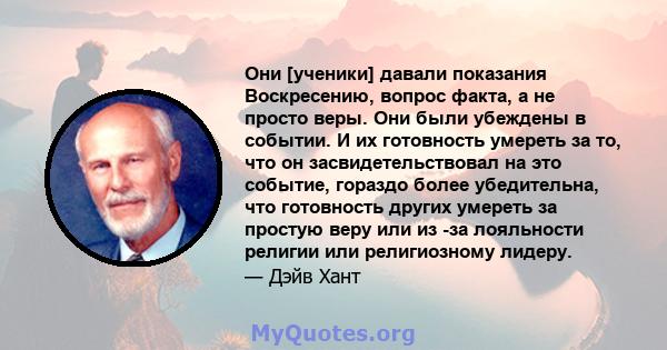 Они [ученики] давали показания Воскресению, вопрос факта, а не просто веры. Они были убеждены в событии. И их готовность умереть за то, что он засвидетельствовал на это событие, гораздо более убедительна, что готовность 