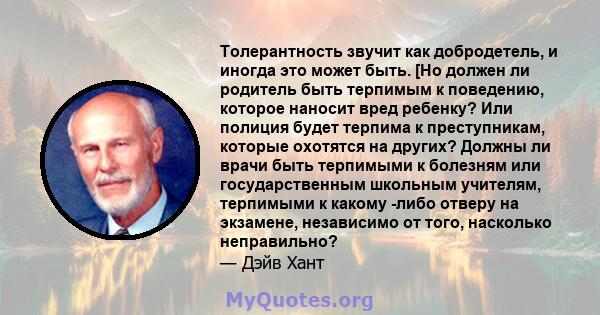 Толерантность звучит как добродетель, и иногда это может быть. [Но должен ли родитель быть терпимым к поведению, которое наносит вред ребенку? Или полиция будет терпима к преступникам, которые охотятся на других? Должны 