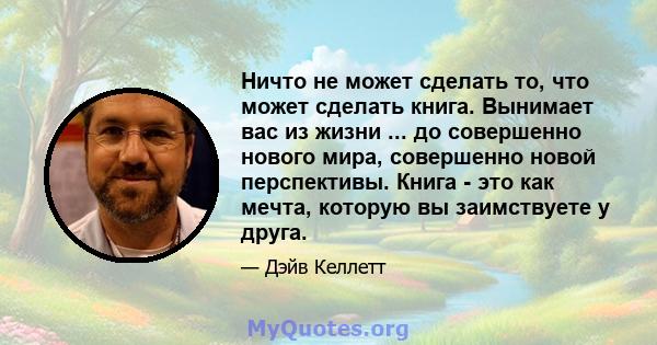 Ничто не может сделать то, что может сделать книга. Вынимает вас из жизни ... до совершенно нового мира, совершенно новой перспективы. Книга - это как мечта, которую вы заимствуете у друга.