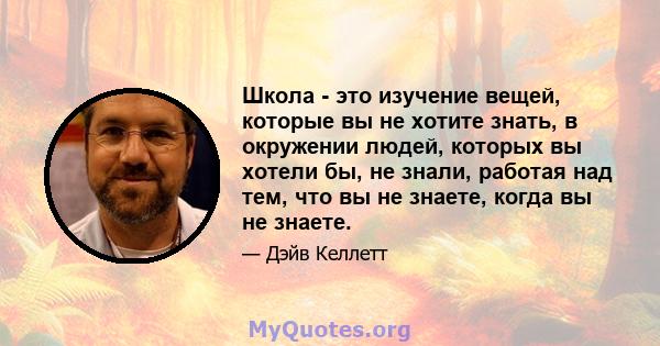 Школа - это изучение вещей, которые вы не хотите знать, в окружении людей, которых вы хотели бы, не знали, работая над тем, что вы не знаете, когда вы не знаете.