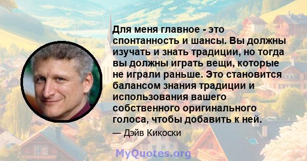 Для меня главное - это спонтанность и шансы. Вы должны изучать и знать традиции, но тогда вы должны играть вещи, которые не играли раньше. Это становится балансом знания традиции и использования вашего собственного