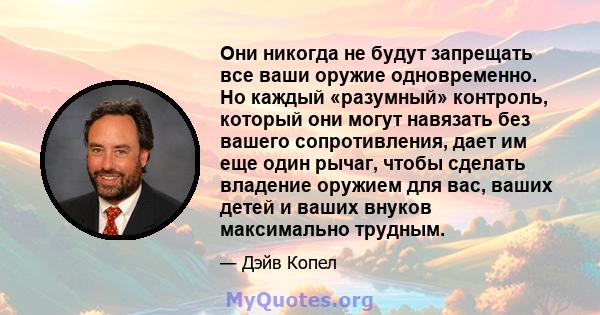 Они никогда не будут запрещать все ваши оружие одновременно. Но каждый «разумный» контроль, который они могут навязать без вашего сопротивления, дает им еще один рычаг, чтобы сделать владение оружием для вас, ваших