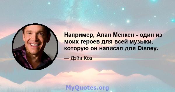 Например, Алан Менкен - один из моих героев для всей музыки, которую он написал для Disney.