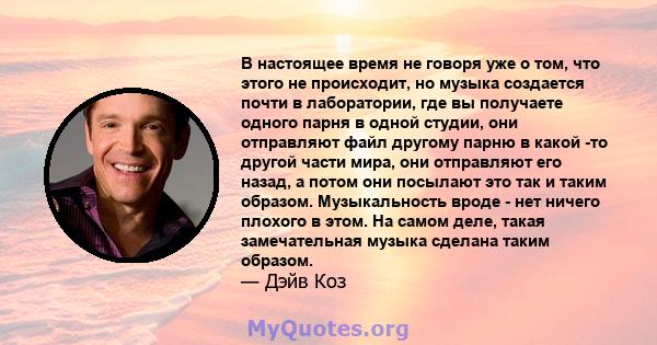 В настоящее время не говоря уже о том, что этого не происходит, но музыка создается почти в лаборатории, где вы получаете одного парня в одной студии, они отправляют файл другому парню в какой -то другой части мира, они 