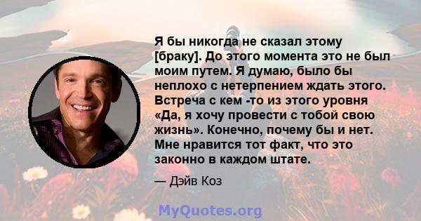 Я бы никогда не сказал этому [браку]. До этого момента это не был моим путем. Я думаю, было бы неплохо с нетерпением ждать этого. Встреча с кем -то из этого уровня «Да, я хочу провести с тобой свою жизнь». Конечно,