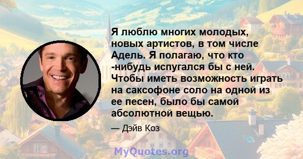 Я люблю многих молодых, новых артистов, в том числе Адель. Я полагаю, что кто -нибудь испугался бы с ней. Чтобы иметь возможность играть на саксофоне соло на одной из ее песен, было бы самой абсолютной вещью.