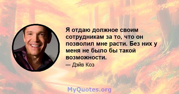 Я отдаю должное своим сотрудникам за то, что он позволил мне расти. Без них у меня не было бы такой возможности.