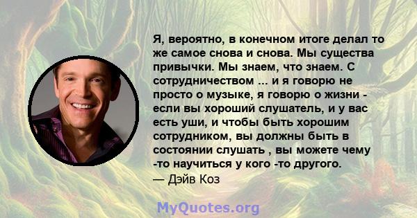 Я, вероятно, в конечном итоге делал то же самое снова и снова. Мы существа привычки. Мы знаем, что знаем. С сотрудничеством ... и я говорю не просто о музыке, я говорю о жизни - если вы хороший слушатель, и у вас есть