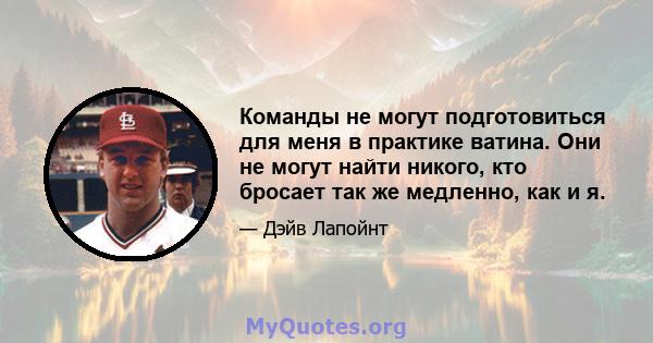 Команды не могут подготовиться для меня в практике ватина. Они не могут найти никого, кто бросает так же медленно, как и я.