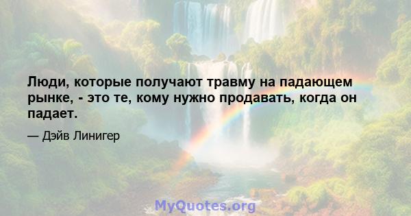 Люди, которые получают травму на падающем рынке, - это те, кому нужно продавать, когда он падает.