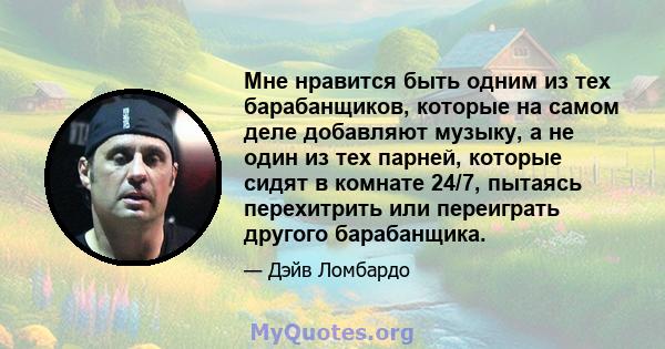 Мне нравится быть одним из тех барабанщиков, которые на самом деле добавляют музыку, а не один из тех парней, которые сидят в комнате 24/7, пытаясь перехитрить или переиграть другого барабанщика.