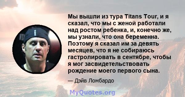 Мы вышли из тура Titans Tour, и я сказал, что мы с женой работали над ростом ребенка, и, конечно же, мы узнали, что она беременна. Поэтому я сказал им за девять месяцев, что я не собираюсь гастролировать в сентябре,