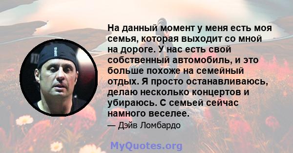 На данный момент у меня есть моя семья, которая выходит со мной на дороге. У нас есть свой собственный автомобиль, и это больше похоже на семейный отдых. Я просто останавливаюсь, делаю несколько концертов и убираюсь. С