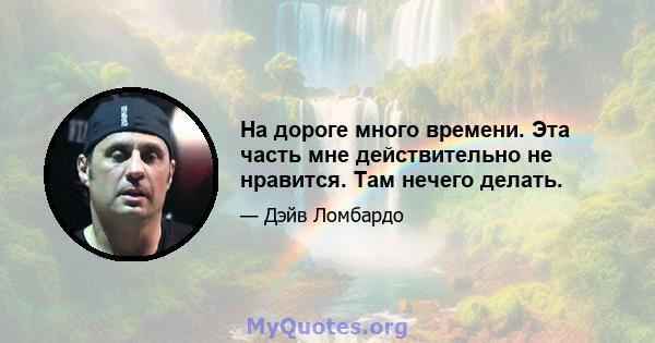 На дороге много времени. Эта часть мне действительно не нравится. Там нечего делать.