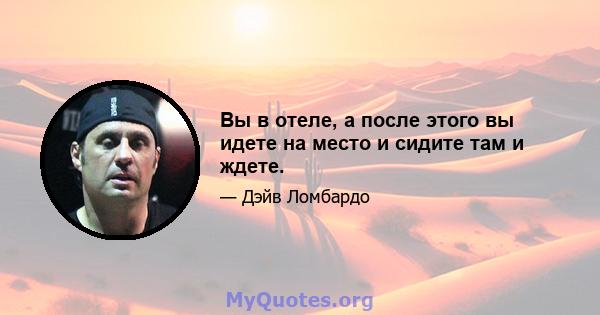 Вы в отеле, а после этого вы идете на место и сидите там и ждете.