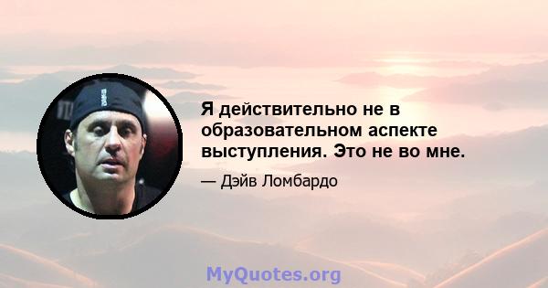 Я действительно не в образовательном аспекте выступления. Это не во мне.