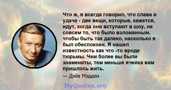 Что ж, я всегда говорил, что слава и удача - две вещи, которые, кажется, идут, когда они вступают в шоу, не совсем то, что было взломанным, чтобы быть так далеко, насколько я был обеспокоен. Я нашел известность как что