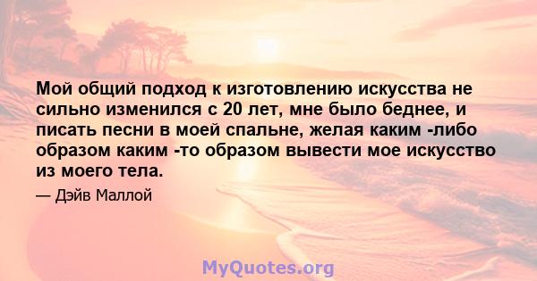 Мой общий подход к изготовлению искусства не сильно изменился с 20 лет, мне было беднее, и писать песни в моей спальне, желая каким -либо образом каким -то образом вывести мое искусство из моего тела.