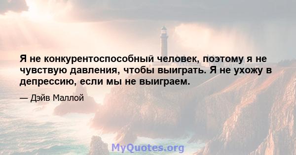 Я не конкурентоспособный человек, поэтому я не чувствую давления, чтобы выиграть. Я не ухожу в депрессию, если мы не выиграем.