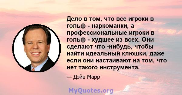 Дело в том, что все игроки в гольф - наркоманки, а профессиональные игроки в гольф - худшее из всех. Они сделают что -нибудь, чтобы найти идеальный клюшки, даже если они настаивают на том, что нет такого инструмента.