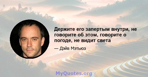 Держите его запертым внутри, не говорите об этом, говорите о погоде, не видит света