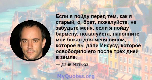 Если я пойду перед тем, как я старый, о, брат, пожалуйста, не забудьте меня, если я пойду бармену, пожалуйста, наполните мой бокал для меня вином, которое вы дали Иисусу, которое освободило его после трех дней в земле.