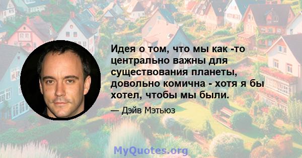 Идея о том, что мы как -то центрально важны для существования планеты, довольно комична - хотя я бы хотел, чтобы мы были.