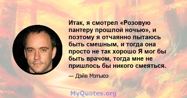 Итак, я смотрел «Розовую пантеру прошлой ночью», и поэтому я отчаянно пытаюсь быть смешным, и тогда она просто не так хорошо Я мог бы быть врачом, тогда мне не пришлось бы никого смеяться.