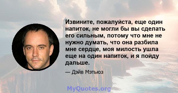 Извините, пожалуйста, еще один напиток, не могли бы вы сделать его сильным, потому что мне не нужно думать, что она разбила мне сердце, моя милость ушла еще на один напиток, и я пойду дальше.