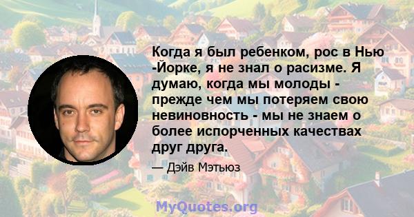 Когда я был ребенком, рос в Нью -Йорке, я не знал о расизме. Я думаю, когда мы молоды - прежде чем мы потеряем свою невиновность - мы не знаем о более испорченных качествах друг друга.