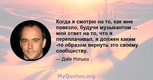 Когда я смотрю на то, как мне повезло, будучи музыкантом ... мой ответ на то, что я переплачивал, я должен каким -то образом вернуть это своему сообществу.