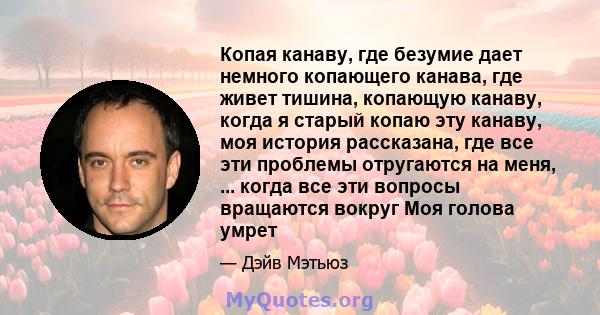 Копая канаву, где безумие дает немного копающего канава, где живет тишина, копающую канаву, когда я старый копаю эту канаву, моя история рассказана, где все эти проблемы отругаются на меня, ... когда все эти вопросы