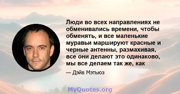 Люди во всех направлениях не обменивались времени, чтобы обменять, и все маленькие муравьи маршируют красные и черные антенны, размахивая, все они делают это одинаково, мы все делаем так же, как