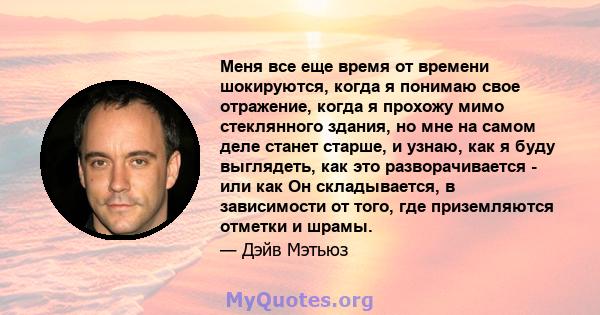 Меня все еще время от времени шокируются, когда я понимаю свое отражение, когда я прохожу мимо стеклянного здания, но мне на самом деле станет старше, и узнаю, как я буду выглядеть, как это разворачивается - или как Он